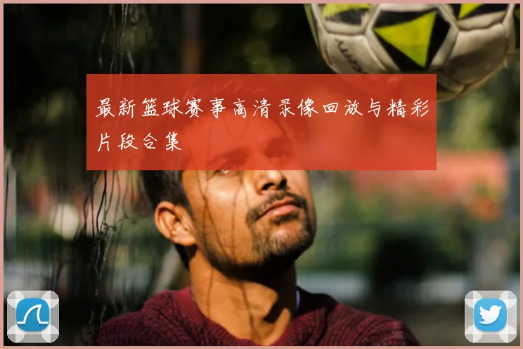 最新篮球赛事高清录像回放与精彩片段合集