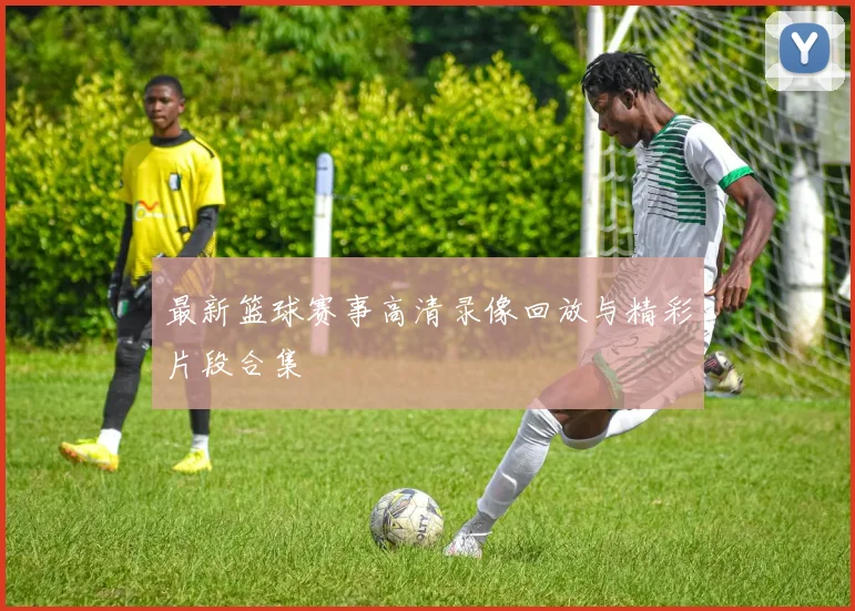 最新篮球赛事高清录像回放与精彩片段合集